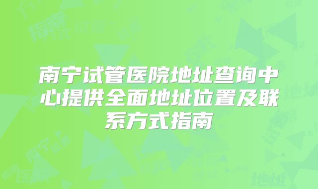 南宁试管医院地址查询中心提供全面地址位置及联系方式指南