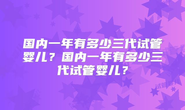 国内一年有多少三代试管婴儿?国内一年有多少三代试管婴儿?