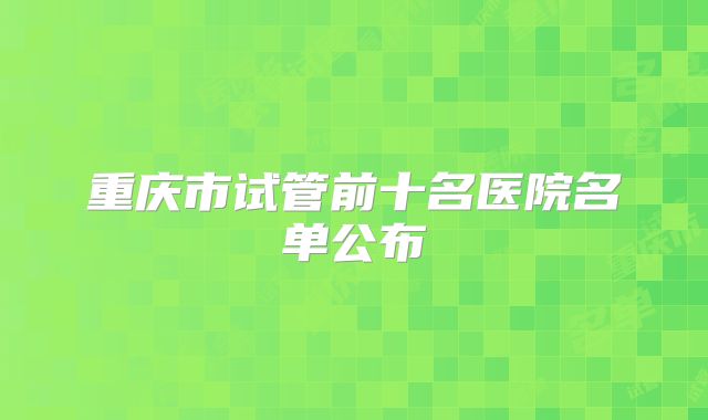 重庆市试管前十名医院名单公布