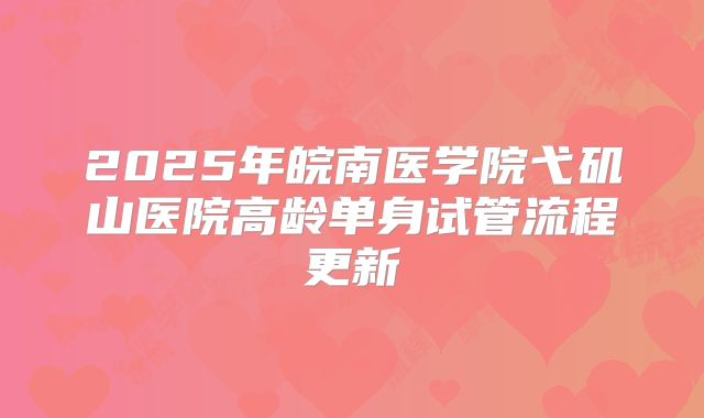 2025年皖南医学院弋矶山医院高龄单身试管流程更新