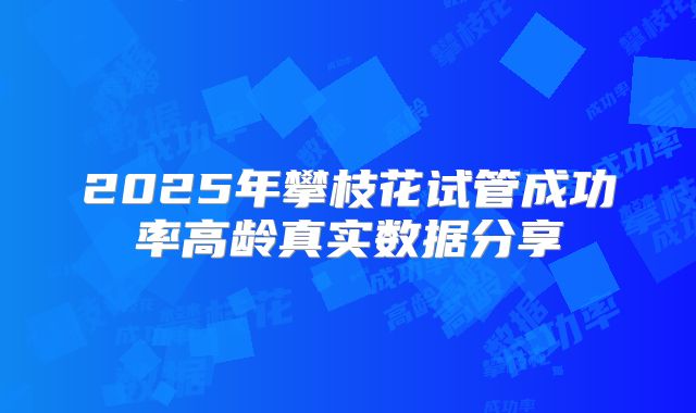 2025年攀枝花试管成功率高龄真实数据分享