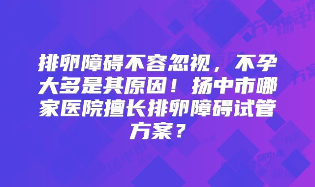 排卵障碍不容忽视，不孕大多是其原因！扬中市哪家医院擅长排卵障碍试管方案？