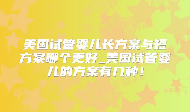 美国试管婴儿长方案与短方案哪个更好_美国试管婴儿的方案有几种！