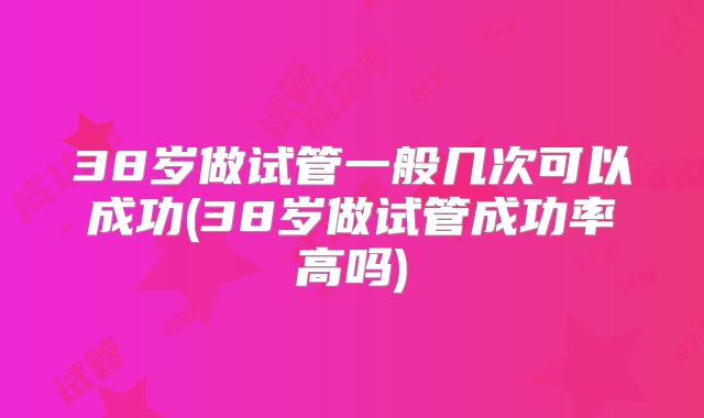 38岁做试管一般几次可以成功(38岁做试管成功率高吗)