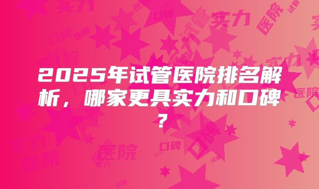 2025年试管医院排名解析,哪家更具实力和口碑?