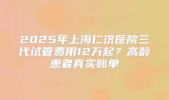 2025年上海仁济医院三代试管费用12万起?高龄患者真实账单