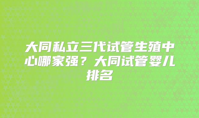大同私立三代试管生殖中心哪家强?大同试管婴儿排名