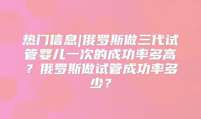 热门信息|俄罗斯做三代试管婴儿一次的成功率多高？俄罗斯做试管成功率多少？