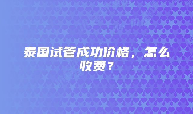 泰国试管成功价格,怎么收费?