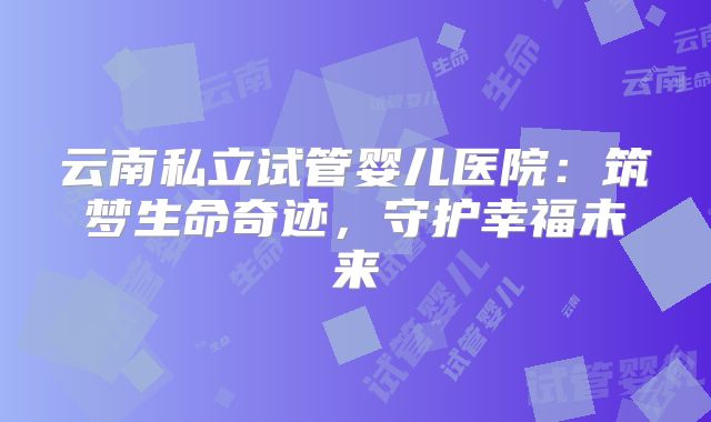 云南私立试管婴儿医院:筑梦生命奇迹,守护幸福未来