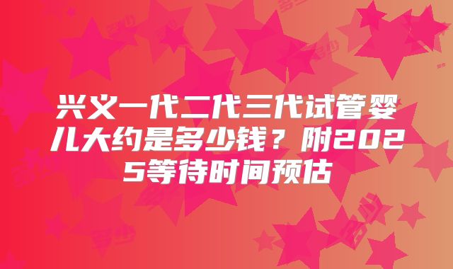 兴义一代二代三代试管婴儿大约是多少钱?附2025等待时间预估