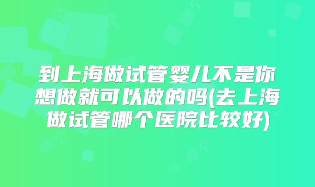 到上海做试管婴儿不是你想做就可以做的吗(去上海做试管哪个医院比较好)