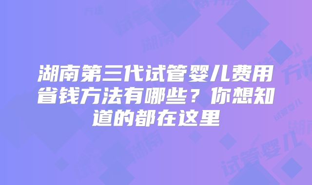 湖南第三代试管婴儿费用省钱方法有哪些？你想知道的都在这里