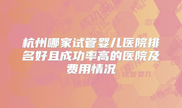 杭州哪家试管婴儿医院排名好且成功率高的医院及费用情况