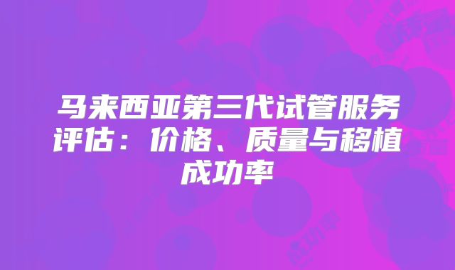 马来西亚第三代试管服务评估:价格、质量与移植成功率