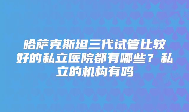 哈萨克斯坦三代试管比较好的私立医院都有哪些?私立的机构有吗