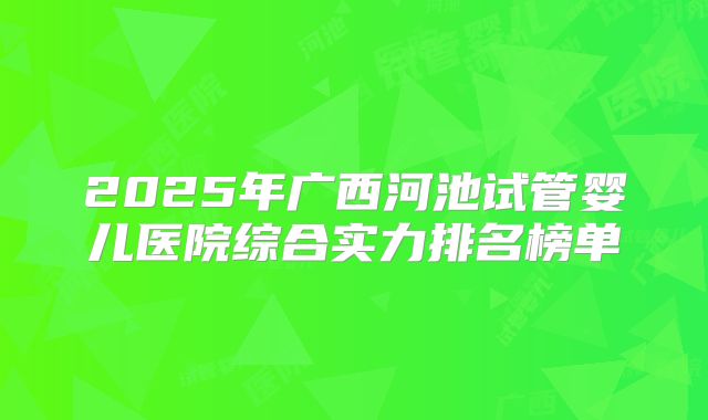 2025年广西河池试管婴儿医院综合实力排名榜单