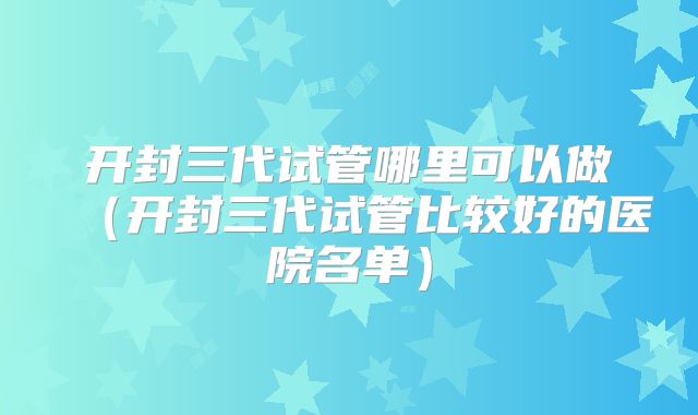 开封三代试管哪里可以做（开封三代试管比较好的医院名单）
