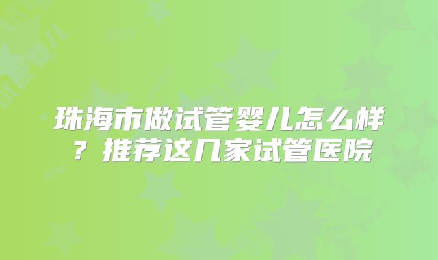 珠海市做试管婴儿怎么样?推荐这几家试管医院