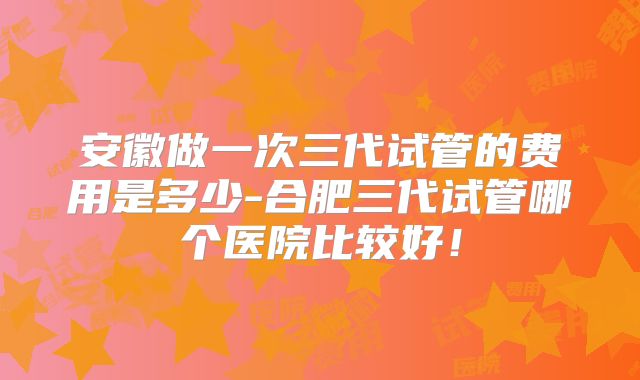 安徽做一次三代试管的费用是多少-合肥三代试管哪个医院比较好！