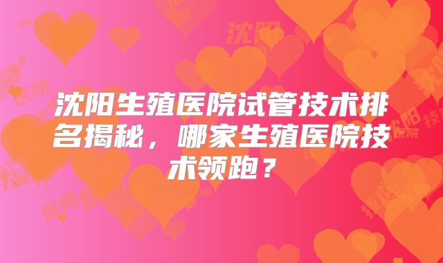 沈阳生殖医院试管技术排名揭秘，哪家生殖医院技术领跑？