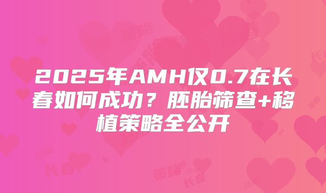 2025年AMH仅0.7在长春如何成功？胚胎筛查+移植策略全公开