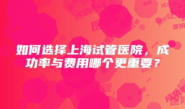 如何选择上海试管医院,成功率与费用哪个更重要?