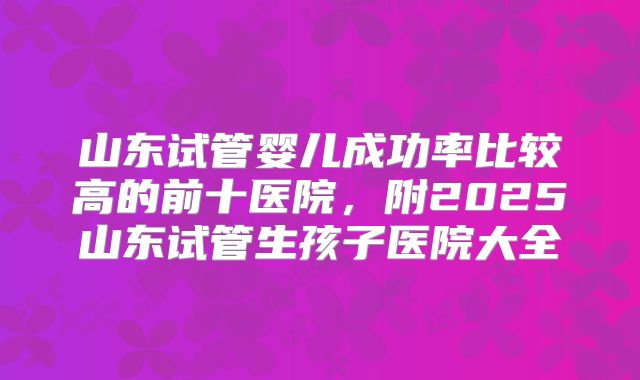 山东试管婴儿成功率比较高的前十医院,附2025山东试管生孩子医院大全