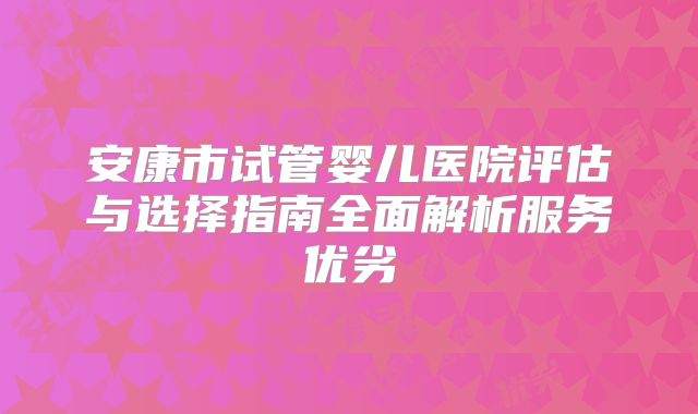 安康市试管婴儿医院评估与选择指南全面解析服务优劣