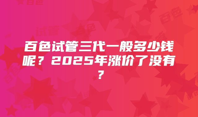 百色试管三代一般多少钱呢？2025年涨价了没有？