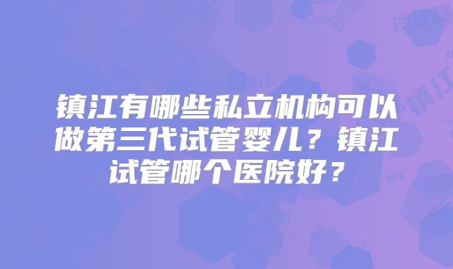 镇江有哪些私立机构可以做第三代试管婴儿?镇江试管哪个医院好?