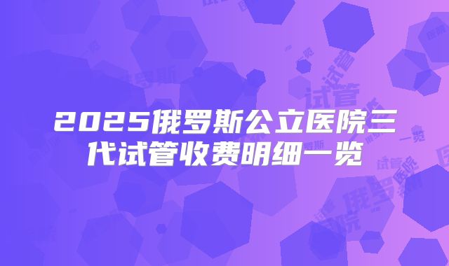 2025俄罗斯公立医院三代试管收费明细一览