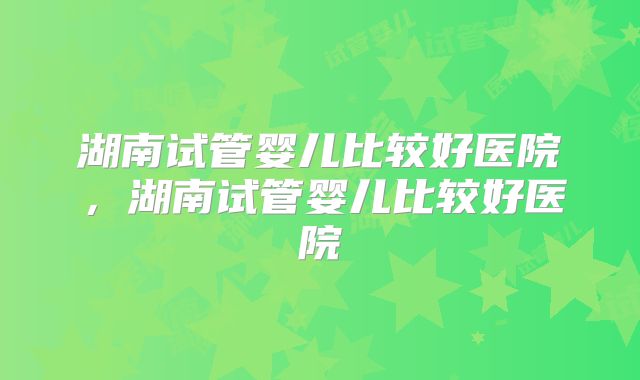 湖南试管婴儿比较好医院,湖南试管婴儿比较好医院