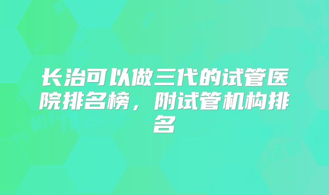 长治可以做三代的试管医院排名榜,附试管机构排名