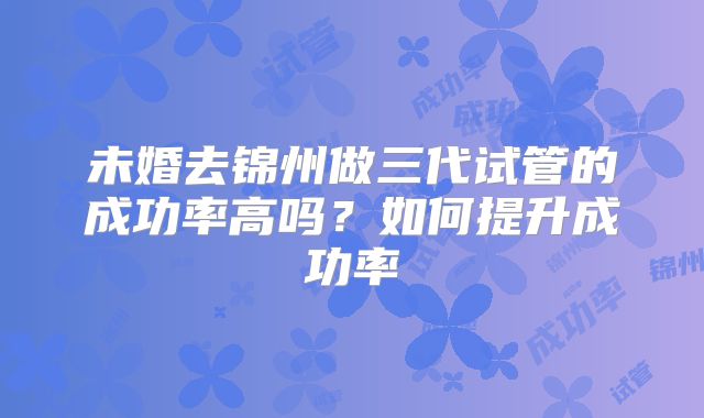 未婚去锦州做三代试管的成功率高吗?如何提升成功率
