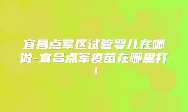 宜昌点军区试管婴儿在哪做-宜昌点军疫苗在哪里打!