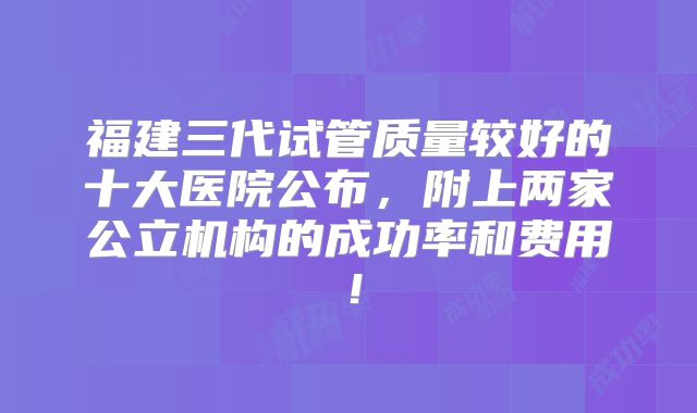 福建三代试管质量较好的十大医院公布,附上两家公立机构的成功率和费用!