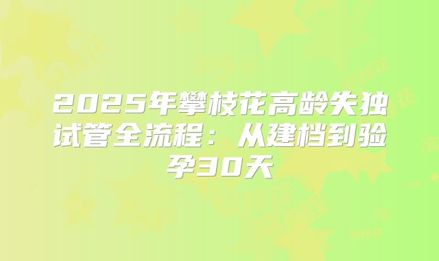 2025年攀枝花高龄失独试管全流程:从建档到验孕30天