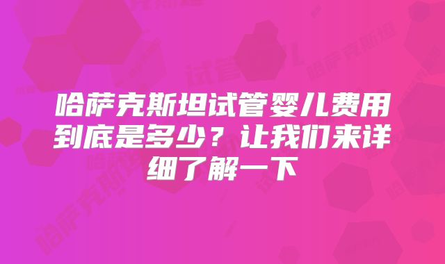 哈萨克斯坦试管婴儿费用到底是多少?让我们来详细了解一下