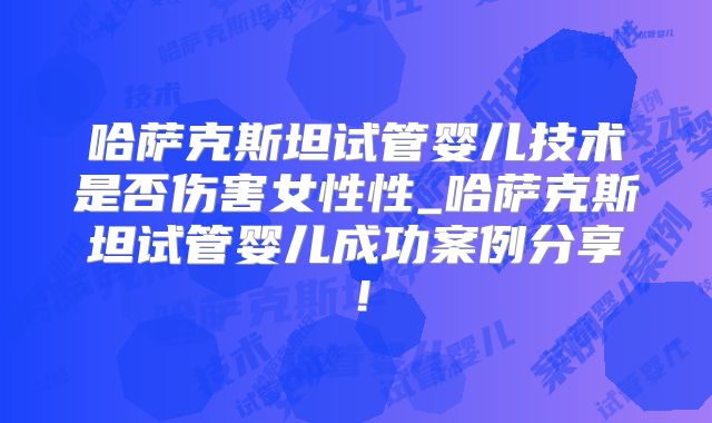 哈萨克斯坦试管婴儿技术是否伤害女性性_哈萨克斯坦试管婴儿成功案例分享!