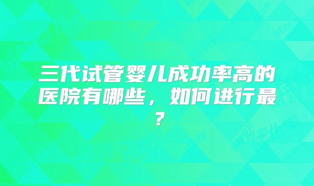 三代试管婴儿成功率高的医院有哪些,如何进行最?