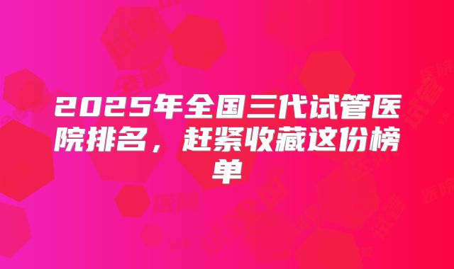2025年全国三代试管医院排名，赶紧收藏这份榜单