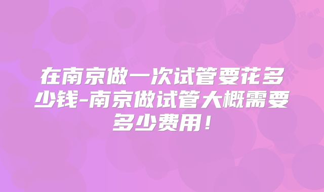 在南京做一次试管要花多少钱-南京做试管大概需要多少费用！