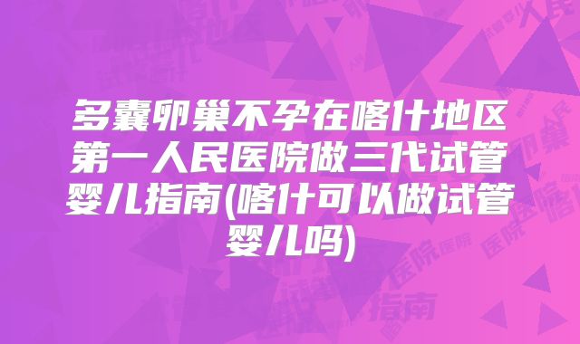 多囊卵巢不孕在喀什地区第一人民医院做三代试管婴儿指南(喀什可以做试管婴儿吗)