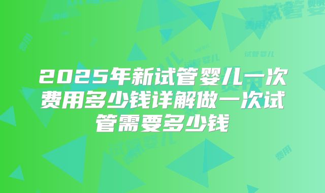 2025年新试管婴儿一次费用多少钱详解做一次试管需要多少钱