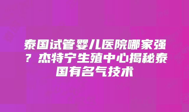 泰国试管婴儿医院哪家强?杰特宁生殖中心揭秘泰国有名气技术