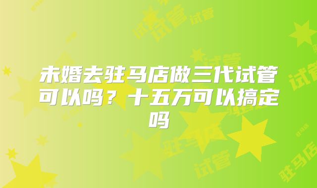 未婚去驻马店做三代试管可以吗？十五万可以搞定吗