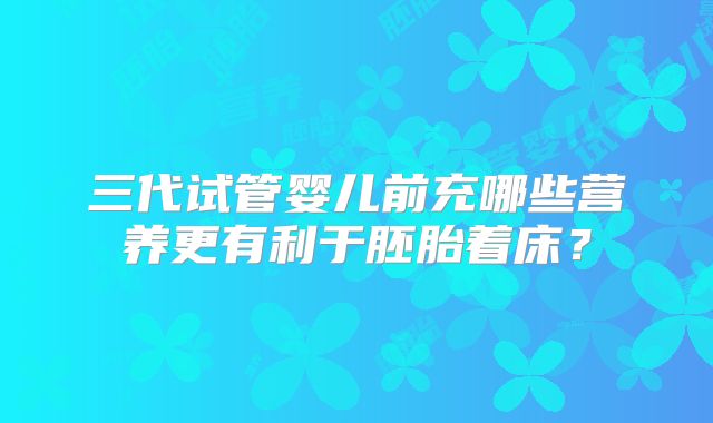 三代试管婴儿前充哪些营养更有利于胚胎着床？