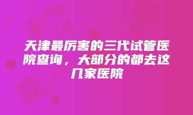 天津最厉害的三代试管医院查询,大部分的都去这几家医院
