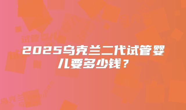 2025乌克兰二代试管婴儿要多少钱?